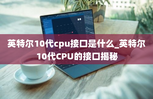 英特尔10代cpu接口是什么_英特尔10代CPU的接口揭秘