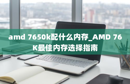 amd 7650k配什么内存_AMD 76K最佳内存选择指南