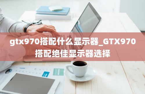 gtx970搭配什么显示器_GTX970搭配绝佳显示器选择