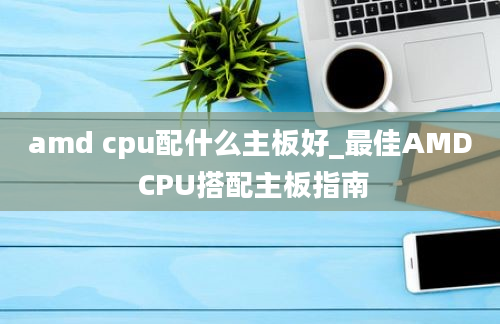 amd cpu配什么主板好_最佳AMD CPU搭配主板指南