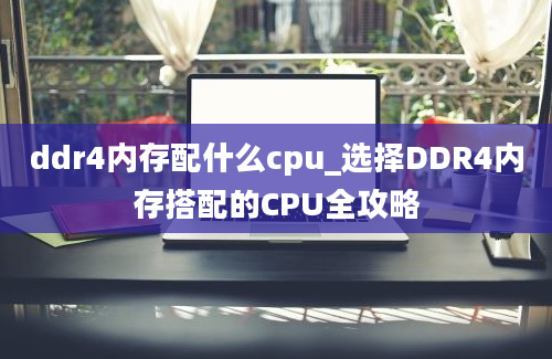 ddr4内存配什么cpu_选择DDR4内存搭配的CPU全攻略