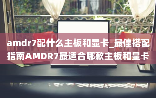 amdr7配什么主板和显卡_最佳搭配指南AMDR7最适合哪款主板和显卡