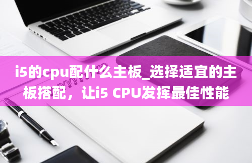 i5的cpu配什么主板_选择适宜的主板搭配，让i5 CPU发挥最佳性能