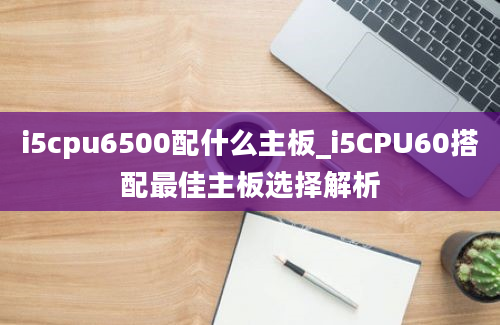 i5cpu6500配什么主板_i5CPU60搭配最佳主板选择解析