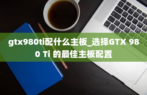 gtx980ti配什么主板_选择GTX 980 Ti 的最佳主板配置