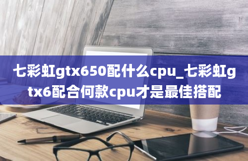七彩虹gtx650配什么cpu_七彩虹gtx6配合何款cpu才是最佳搭配