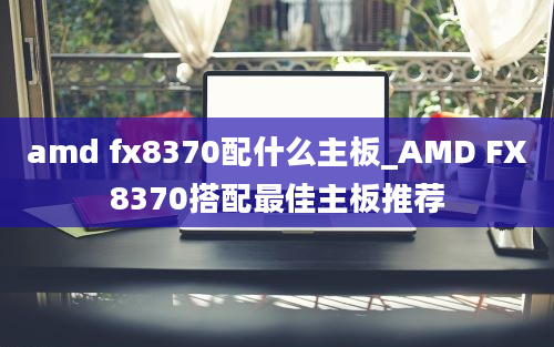 amd fx8370配什么主板_AMD FX8370搭配最佳主板推荐