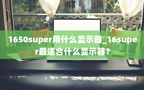 1650super用什么显示器_16super最适合什么显示器？