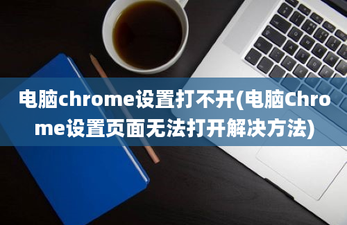 电脑chrome设置打不开(电脑Chrome设置页面无法打开解决方法)