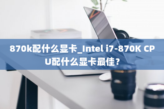 870k配什么显卡_Intel i7-870K CPU配什么显卡最佳？
