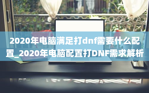 2020年电脑满足打dnf需要什么配置_2020年电脑配置打DNF需求解析