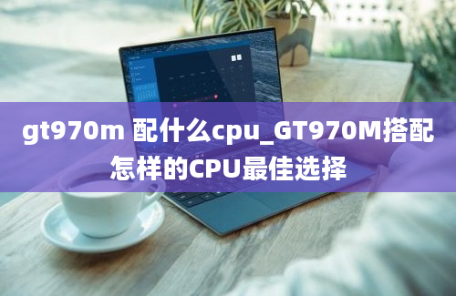 gt970m 配什么cpu_GT970M搭配怎样的CPU最佳选择