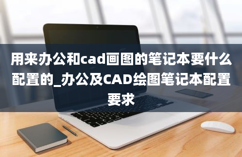 用来办公和cad画图的笔记本要什么配置的_办公及CAD绘图笔记本配置要求