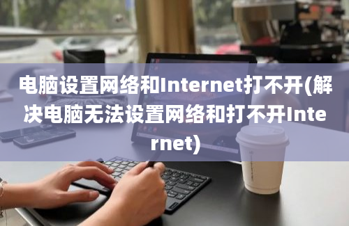 电脑设置网络和Internet打不开(解决电脑无法设置网络和打不开Internet)