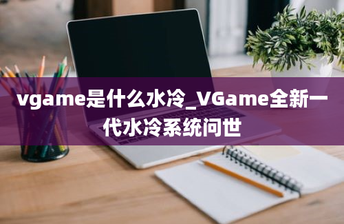vgame是什么水冷_VGame全新一代水冷系统问世