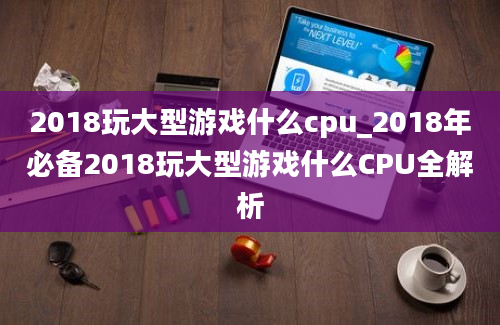 2018玩大型游戏什么cpu_2018年必备2018玩大型游戏什么CPU全解析