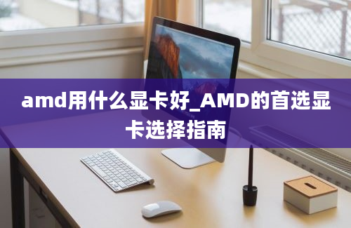 amd用什么显卡好_AMD的首选显卡选择指南