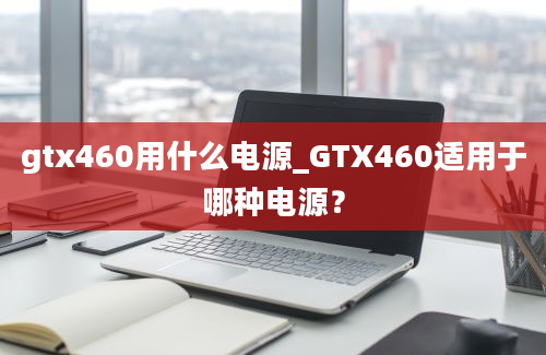 gtx460用什么电源_GTX460适用于哪种电源？