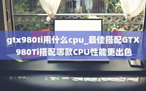 gtx980ti用什么cpu_最佳搭配GTX 980Ti搭配哪款CPU性能更出色