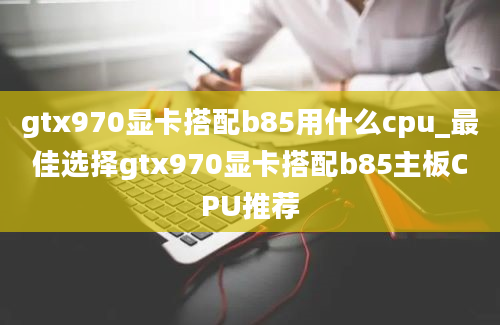 gtx970显卡搭配b85用什么cpu_最佳选择gtx970显卡搭配b85主板CPU推荐