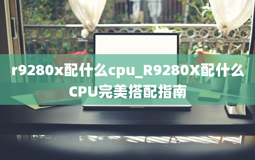 r9280x配什么cpu_R9280X配什么CPU完美搭配指南