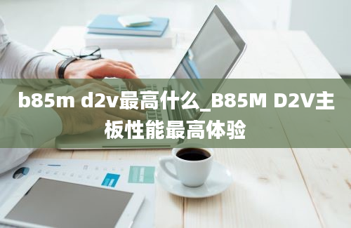 b85m d2v最高什么_B85M D2V主板性能最高体验