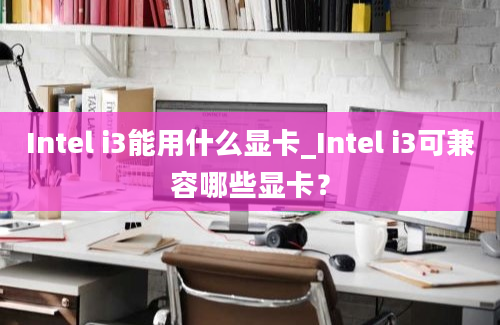 Intel i3能用什么显卡_Intel i3可兼容哪些显卡？