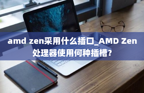 amd zen采用什么插口_AMD Zen处理器使用何种插槽？