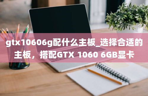 gtx10606g配什么主板_选择合适的主板，搭配GTX 1060 6GB显卡