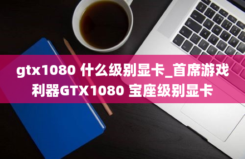 gtx1080 什么级别显卡_首席游戏利器GTX1080 宝座级别显卡