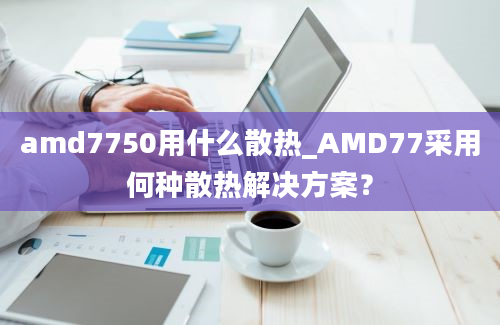 amd7750用什么散热_AMD77采用何种散热解决方案？