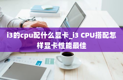 i3的cpu配什么显卡_i3 CPU搭配怎样显卡性能最佳