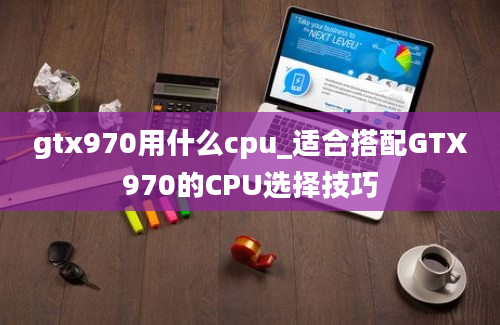 gtx970用什么cpu_适合搭配GTX970的CPU选择技巧