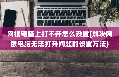 网银电脑上打不开怎么设置(解决网银电脑无法打开问题的设置方法)