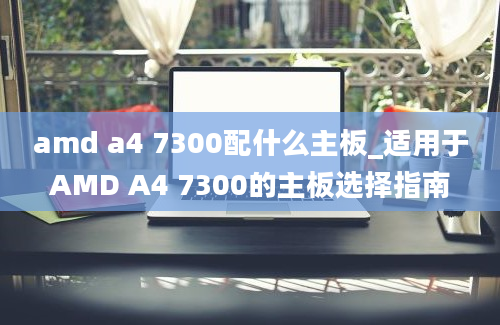 amd a4 7300配什么主板_适用于AMD A4 7300的主板选择指南