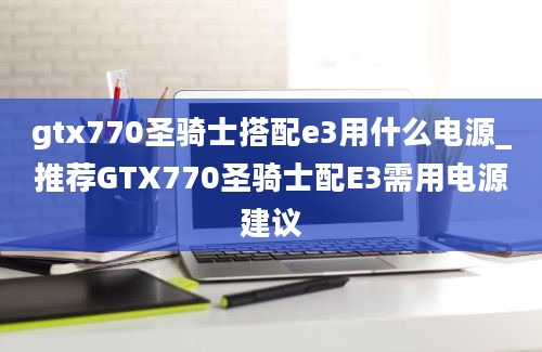 gtx770圣骑士搭配e3用什么电源_推荐GTX770圣骑士配E3需用电源建议