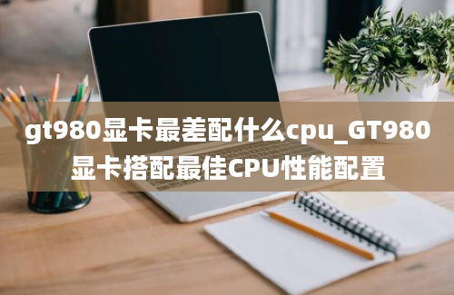 gt980显卡最差配什么cpu_GT980显卡搭配最佳CPU性能配置