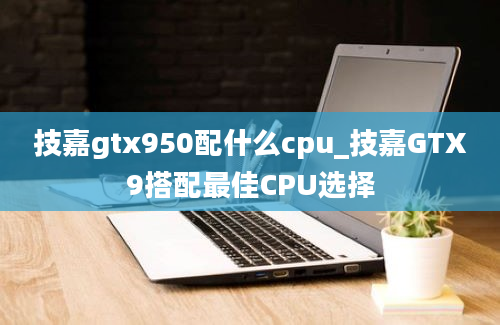 技嘉gtx950配什么cpu_技嘉GTX9搭配最佳CPU选择