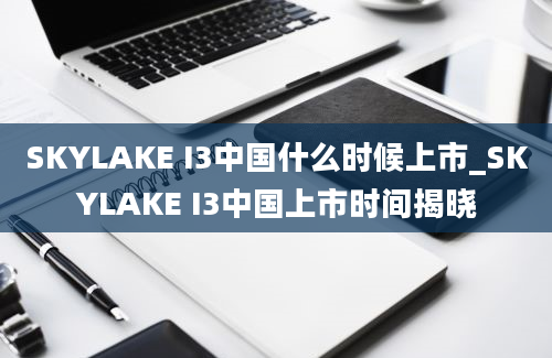 SKYLAKE I3中国什么时候上市_SKYLAKE I3中国上市时间揭晓