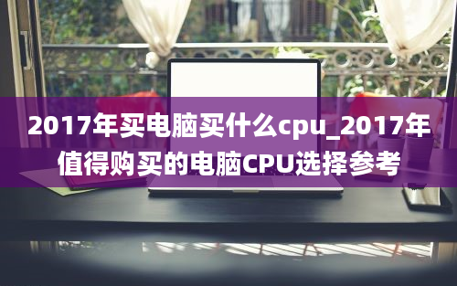 2017年买电脑买什么cpu_2017年值得购买的电脑CPU选择参考