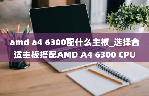 amd a4 6300配什么主板_选择合适主板搭配AMD A4 6300 CPU