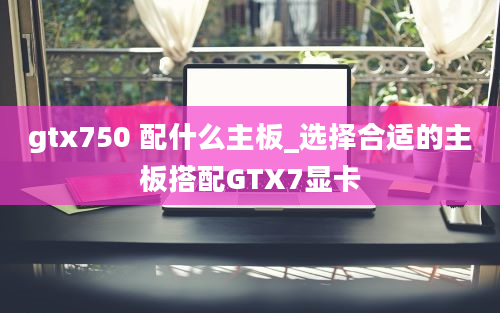gtx750 配什么主板_选择合适的主板搭配GTX7显卡