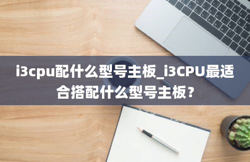 i3cpu配什么型号主板_i3CPU最适合搭配什么型号主板？