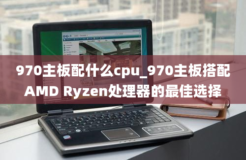 970主板配什么cpu_970主板搭配AMD Ryzen处理器的最佳选择
