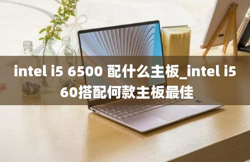 intel i5 6500 配什么主板_intel i5 60搭配何款主板最佳