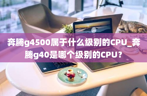 奔腾g4500属于什么级别的CPU_奔腾g40是哪个级别的CPU？