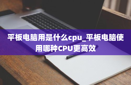 平板电脑用是什么cpu_平板电脑使用哪种CPU更高效