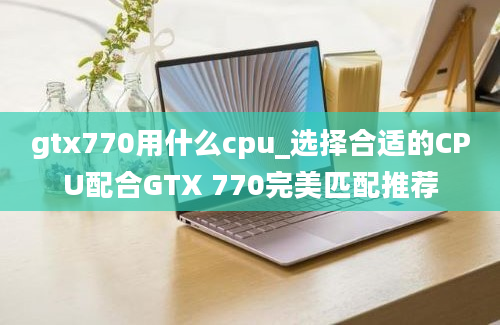 gtx770用什么cpu_选择合适的CPU配合GTX 770完美匹配推荐