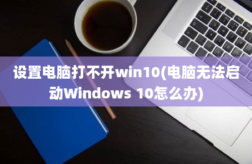 设置电脑打不开win10(电脑无法启动Windows 10怎么办)