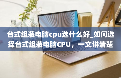 台式组装电脑cpu选什么好_如何选择台式组装电脑CPU，一文讲清楚
